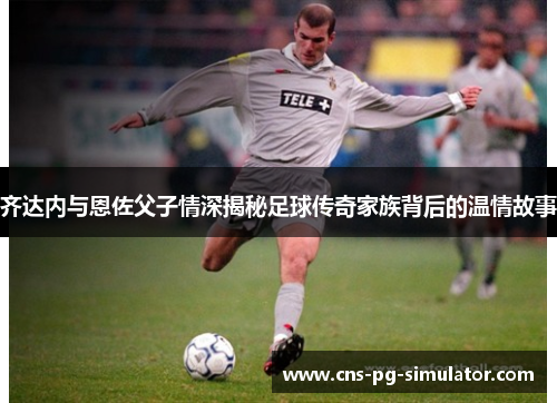 齐达内与恩佐父子情深揭秘足球传奇家族背后的温情故事