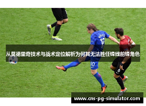 从莫德里奇技术与战术定位解析为何其无法胜任锋线前锋角色 从莫德里奇技术与战术定位解析为何其无法胜任锋线前锋角色