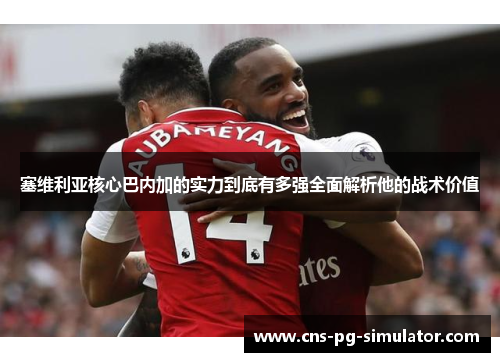 塞维利亚核心巴内加的实力到底有多强全面解析他的战术价值