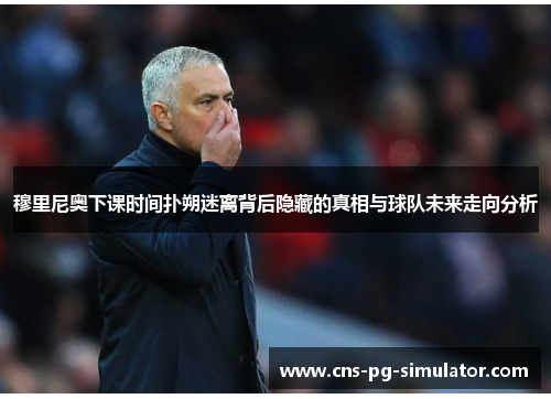 穆里尼奥下课时间扑朔迷离背后隐藏的真相与球队未来走向分析 穆里尼奥下课时间扑朔迷离背后隐藏的真相与球队未来走向分析