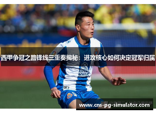 西甲争冠之路锋线三重奏揭秘:进攻核心如何决定冠军归属 西甲争冠之路锋线三重奏揭秘:进攻核心如何决定冠军归属