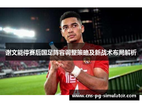 谢文能停赛后国足阵容调整策略及新战术布局解析