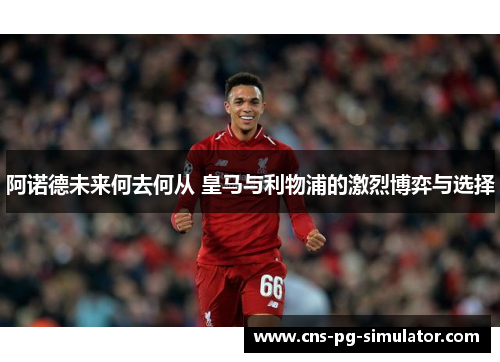 阿诺德未来何去何从 皇马与利物浦的激烈博弈与选择