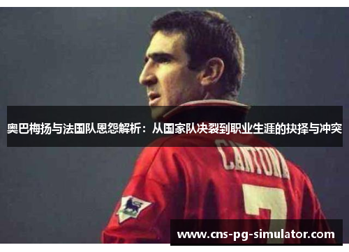 奥巴梅扬与法国队恩怨解析：从国家队决裂到职业生涯的抉择与冲突
