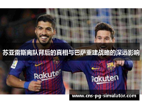 苏亚雷斯离队背后的真相与巴萨重建战略的深远影响