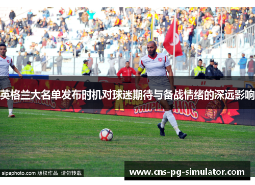 英格兰大名单发布时机对球迷期待与备战情绪的深远影响
