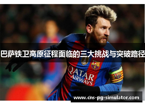巴萨铁卫高原征程面临的三大挑战与突破路径 巴萨铁卫高原征程面临的三大挑战与突破路径