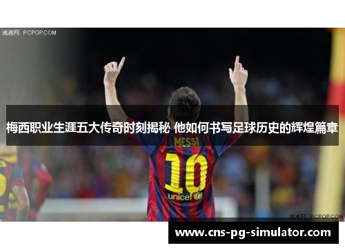 梅西职业生涯五大传奇时刻揭秘 他如何书写足球历史的辉煌篇章