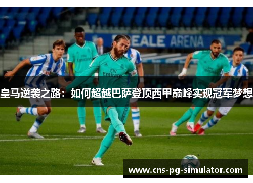皇马逆袭之路:如何超越巴萨登顶西甲巅峰实现冠军梦想 皇马逆袭之路:如何超越巴萨登顶西甲巅峰实现冠军梦想