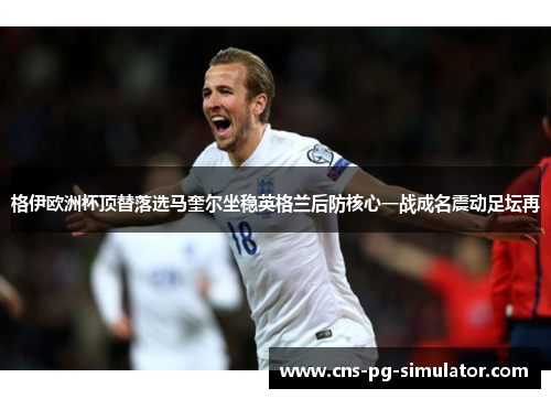 格伊欧洲杯顶替落选马奎尔坐稳英格兰后防核心一战成名震动足坛再 格伊欧洲杯顶替落选马奎尔坐稳英格兰后防核心一战成名震动足坛再
