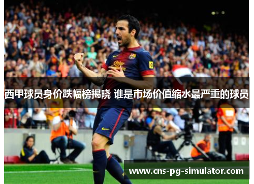 西甲球员身价跌幅榜揭晓 谁是市场价值缩水最严重的球员