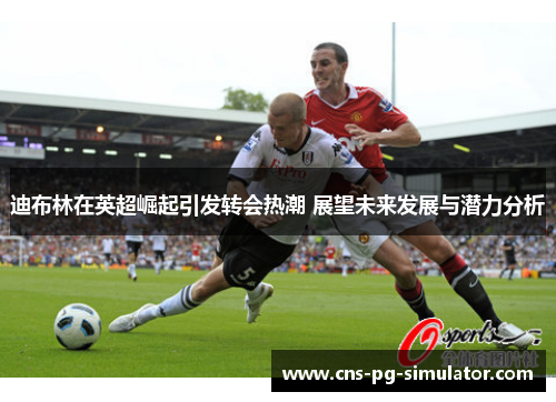 迪布林在英超崛起引发转会热潮 展望未来发展与潜力分析 迪布林在英超崛起引发转会热潮 展望未来发展与潜力分析